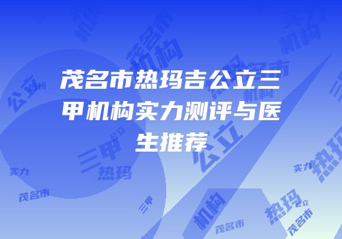 茂名市热玛吉公立三甲机构实力测评与医生推荐