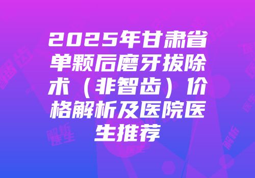 2025年甘肃省单颗后磨牙拔除术（非智齿）价格解析及医院医生推荐