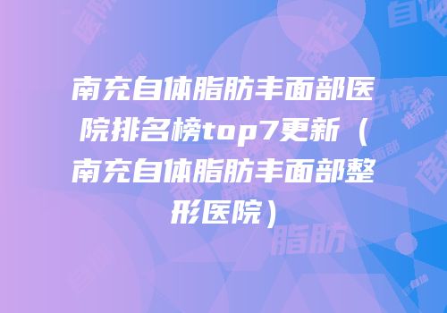 南充自体脂肪丰面部医院排名榜top7更新（南充自体脂肪丰面部整形医院）