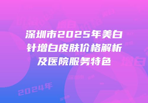 深圳市2025年美白针增白皮肤价格解析及医院服务特色
