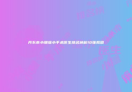 丹东市小腿缩小手术医生排名榜前10强揭晓