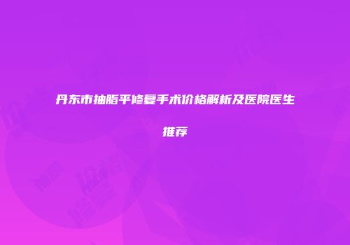 丹东市抽脂平修复手术价格解析及医院医生推荐