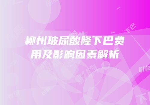 柳州玻尿酸隆下巴费用及影响因素解析
