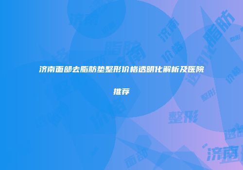 济南面部去脂肪垫整形价格透明化解析及医院推荐