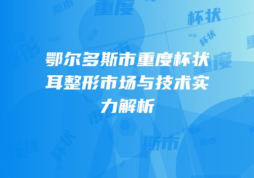 鄂尔多斯市重度杯状耳整形市场与技术实力解析