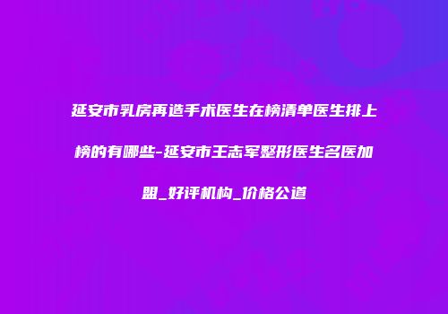 延安市乳房再造手术医生在榜清单医生排上榜的有哪些-延安市王志军整形医生名医加盟_好评机构_价格公道