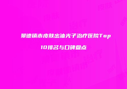 景德镇市皮肤出油光子治疗医院Top10排名与口碑盘点