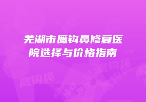 芜湖市鹰钩鼻修复医院选择与价格指南