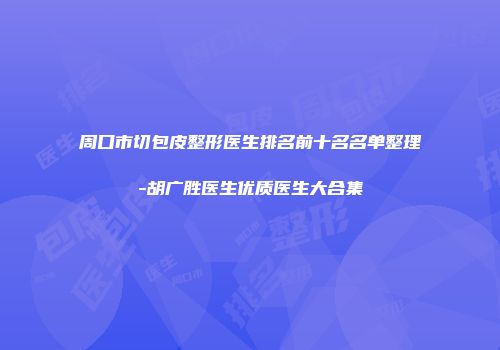 周口市切包皮整形医生排名前十名名单整理-胡广胜医生优质医生大合集
