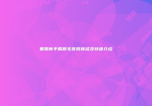 襄阳市手臂脱毛医院排名及特色介绍