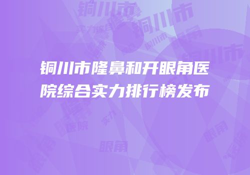 铜川市隆鼻和开眼角医院综合实力排行榜发布
