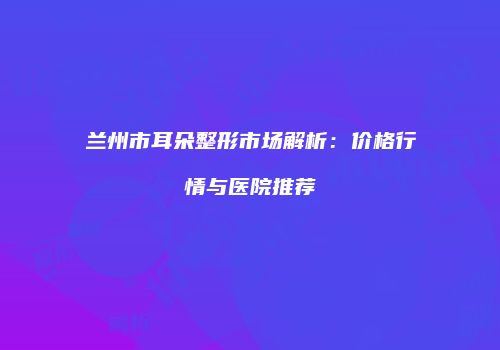 兰州市耳朵整形市场解析：价格行情与医院推荐