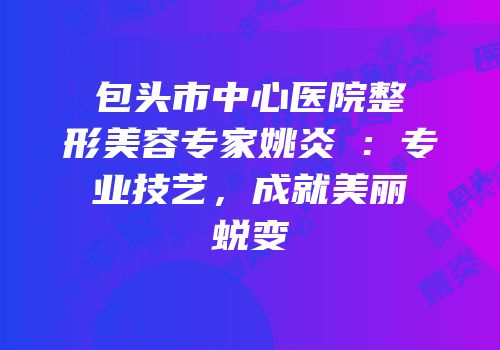 包头市中心医院整形美容专家姚炎燚：专业技艺，成就美丽蜕变