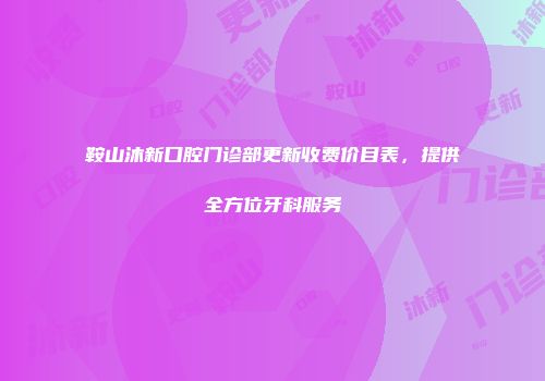 鞍山沐新口腔门诊部更新收费价目表，提供全方位牙科服务