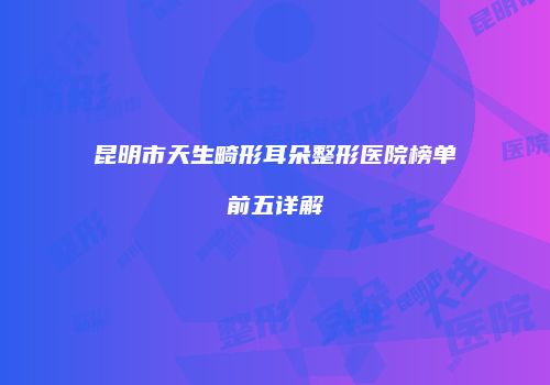 昆明市天生畸形耳朵整形医院榜单前五详解