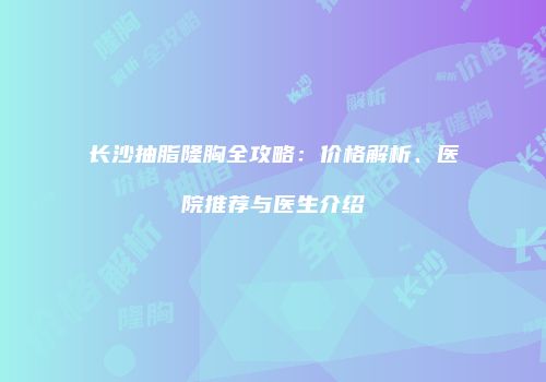 长沙抽脂隆胸全攻略：价格解析、医院推荐与医生介绍