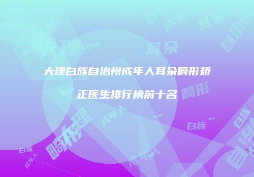 大理白族自治州成年人耳朵畸形矫正医生排行榜前十名