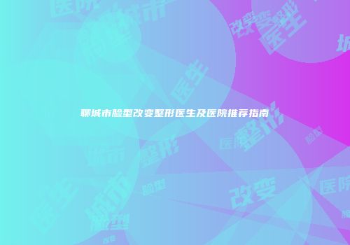 聊城市脸型改变整形医生及医院推荐指南