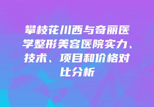 攀枝花川西与奇丽医学整形美容医院实力、技术、项目和价格对比分析