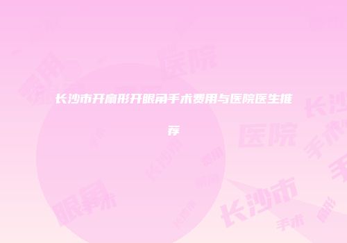 长沙市开扇形开眼角手术费用与医院医生推荐