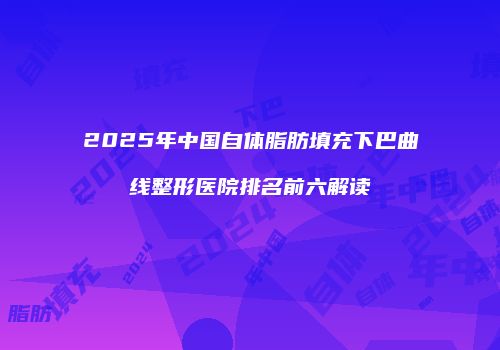 2025年中国自体脂肪填充下巴曲线整形医院排名前六解读