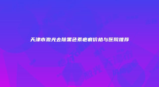 天津市激光去除黑色素疤痕价格与医院推荐
