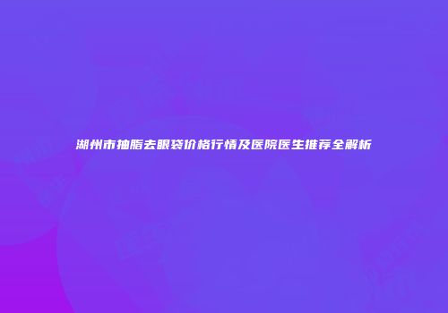 湖州市抽脂去眼袋价格行情及医院医生推荐全解析