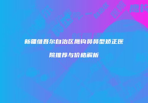 新疆维吾尔自治区鹰钩鼻鼻型矫正医院推荐与价格解析