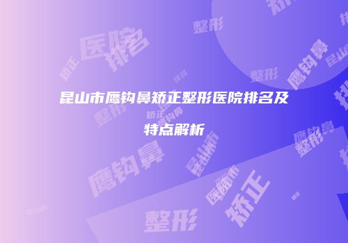 昆山市鹰钩鼻矫正整形医院排名及特点解析
