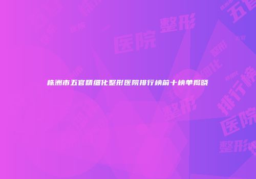 株洲市五官精细化整形医院排行榜前十榜单揭晓