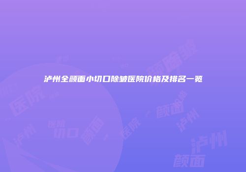 泸州全颜面小切口除皱医院价格及排名一览