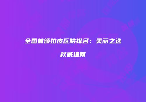 全国前额拉皮医院排名：美丽之选权威指南