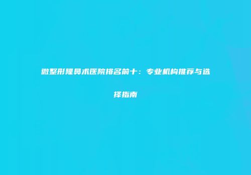微整形隆鼻术医院排名前十：专业机构推荐与选择指南