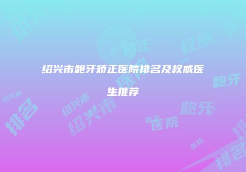 绍兴市龅牙矫正医院排名及权威医生推荐
