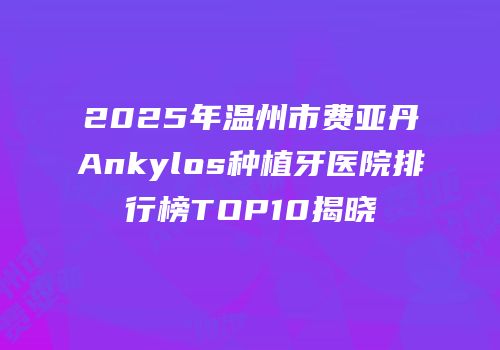 2025年温州市费亚丹Ankylos种植牙医院排行榜TOP10揭晓