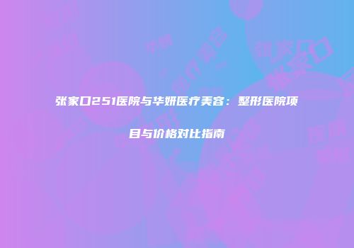 张家口251医院与华妍医疗美容：整形医院项目与价格对比指南
