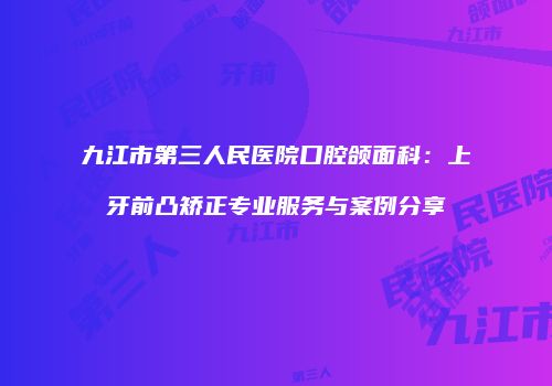 九江市第三人民医院口腔颌面科：上牙前凸矫正专业服务与案例分享