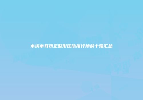 本溪市耳矫正整形医院排行榜前十强汇总
