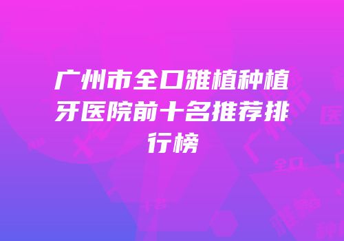 广州市全口雅植种植牙医院前十名推荐排行榜