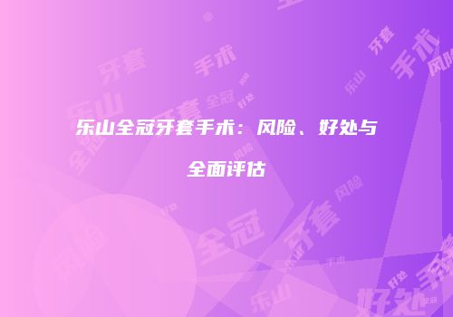 乐山全冠牙套手术：风险、好处与全面评估