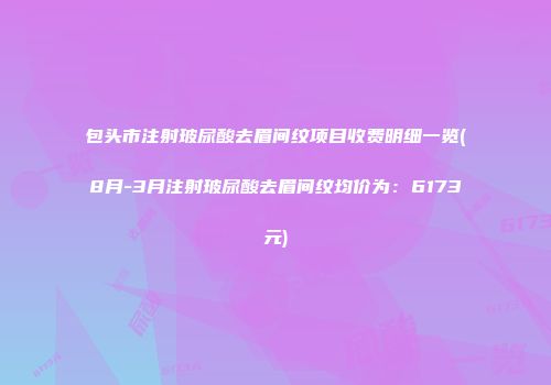 包头市注射玻尿酸去眉间纹项目收费明细一览(8月-3月注射玻尿酸去眉间纹均价为：6173元)