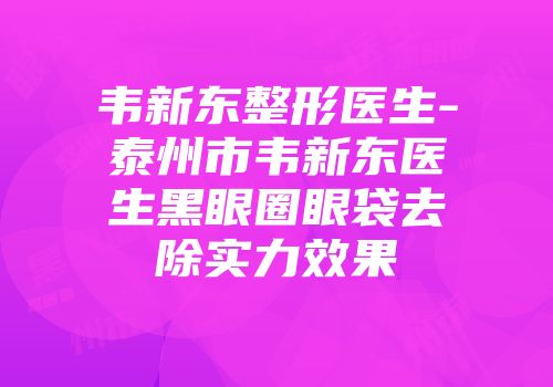 韦新东整形医生-泰州市韦新东医生黑眼圈眼袋去除实力效果