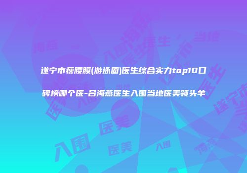 遂宁市瘦腰腹(游泳圈)医生综合实力top10口碑榜哪个医-吕海燕医生入围当地医美领头羊