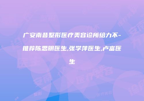 广安南昔整形医疗美容诊所给力不-推荐陈思明医生,张学萍医生,卢富医生