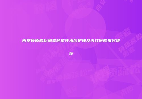 西安骨质疏松患者种植牙术后护理及内江医院排名推荐