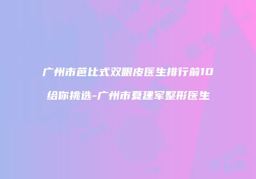 广州市芭比式双眼皮医生排行前10给你挑选-广州市夏建军整形医生