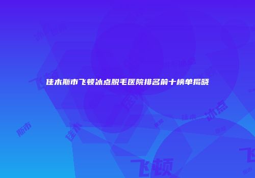 佳木斯市飞顿冰点脱毛医院排名前十榜单揭晓