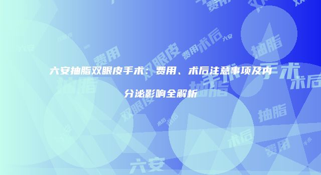 六安抽脂双眼皮手术：费用、术后注意事项及内分泌影响全解析