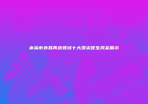 本溪市外耳再造领域十大顶尖医生风采展示