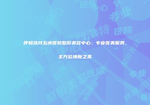 呼和浩特五洲医院整形美容中心：专业医美服务，全方位焕新之美